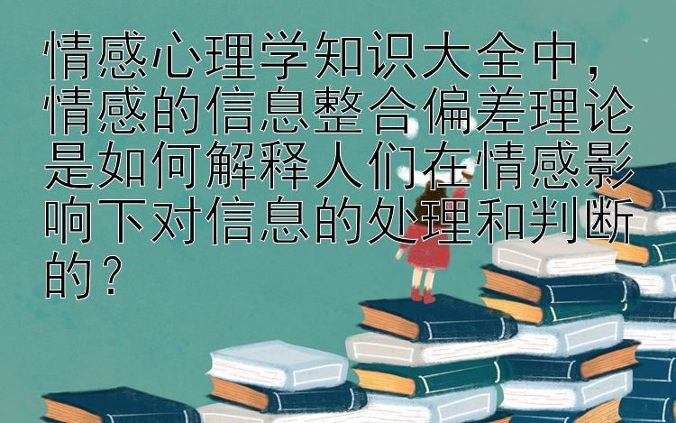 情感心理学知识大全中，情感的信息整合偏差理论是如何解释人们在情感影响下对信息的处理和判断的？