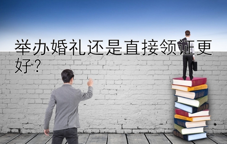 举办婚礼还是直接领证更好？