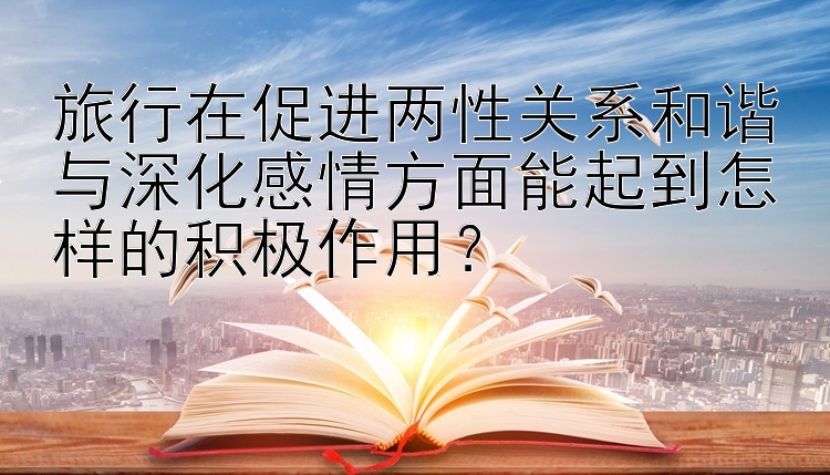 旅行在促进两性关系和谐与深化感情方面能起到怎样的积极作用？