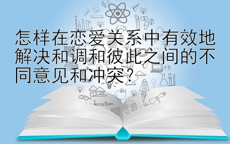 怎样在恋爱关系中有效地解决和调和彼此之间的不同意见和冲突？