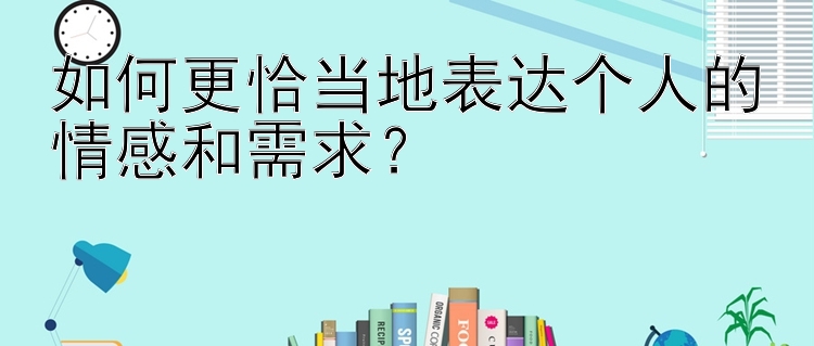 如何更恰当地表达个人的情感和需求？