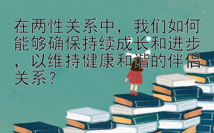 在两性关系中，我们如何能够确保持续成长和进步，以维持健康和谐的伴侣关系？