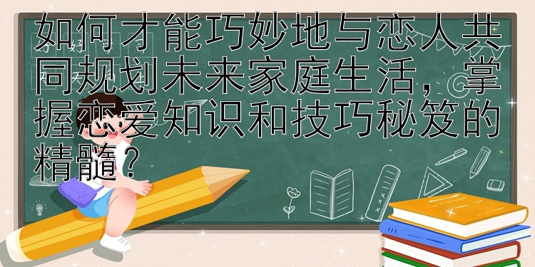 如何才能巧妙地与恋人共同规划未来家庭生活，掌握恋爱知识和技巧秘笈的精髓？