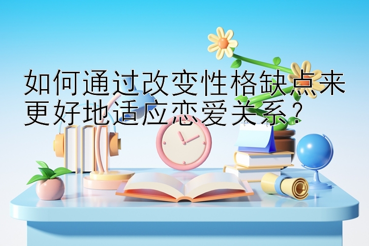 如何通过改变性格缺点来更好地适应恋爱关系？