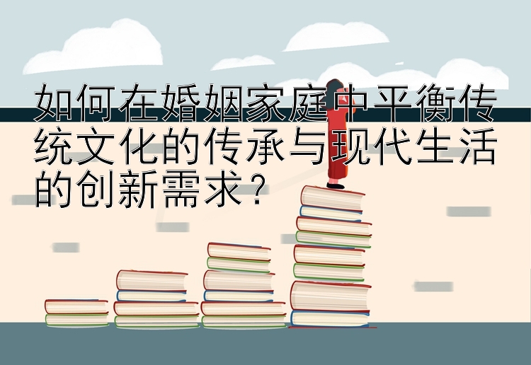 如何在婚姻家庭中平衡传统文化的传承与彩票官网平台下载最新版现代生活的创新需求？