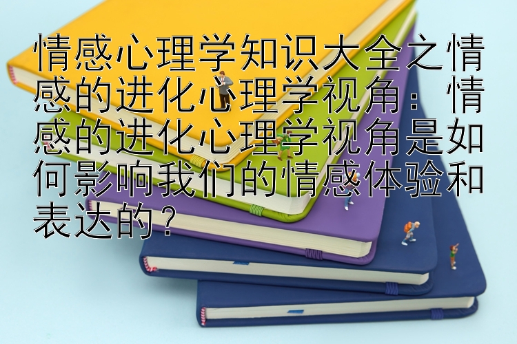 情感心理学知识大全之情感的进化心理学视角：情感的进化心理学视角是如何影响我们的情感体验和表达的？