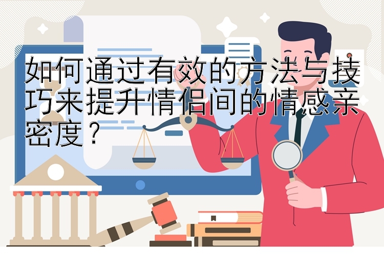 如何通过有效的方法与技巧来提升情侣间的情感亲密度？