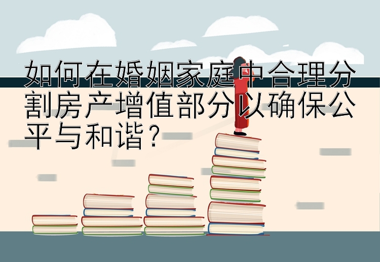 如何在婚姻家庭中合理分割房产增值部分以确保公平与和谐？