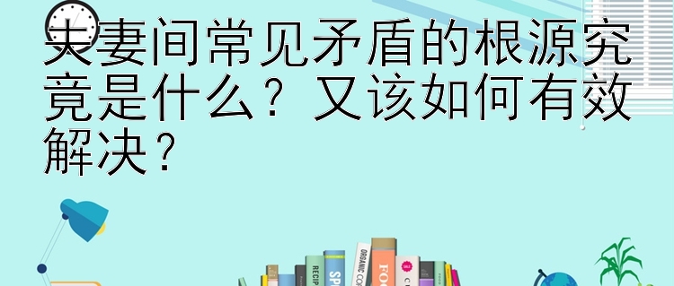 夫妻间常见矛盾的根源究竟是什么？又该如何有效解决？