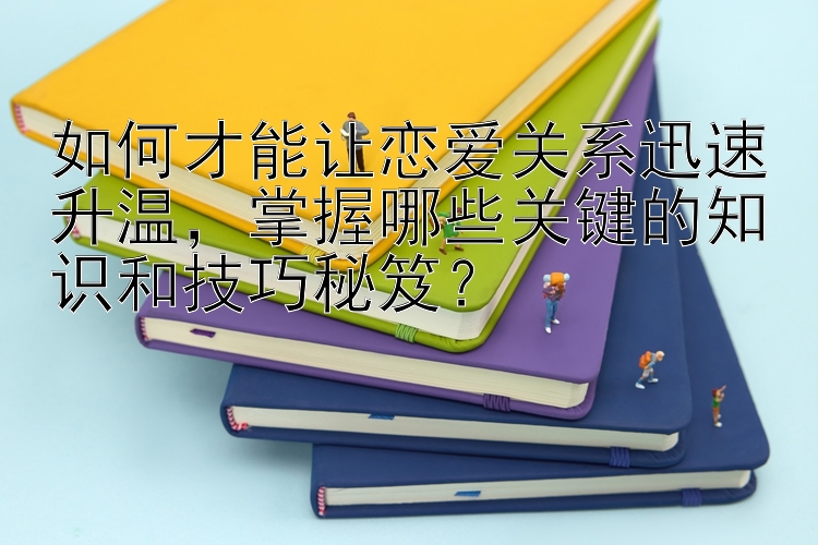 如何才能让恋爱关系迅速升温，掌握哪些关键的知识和技巧秘笈？