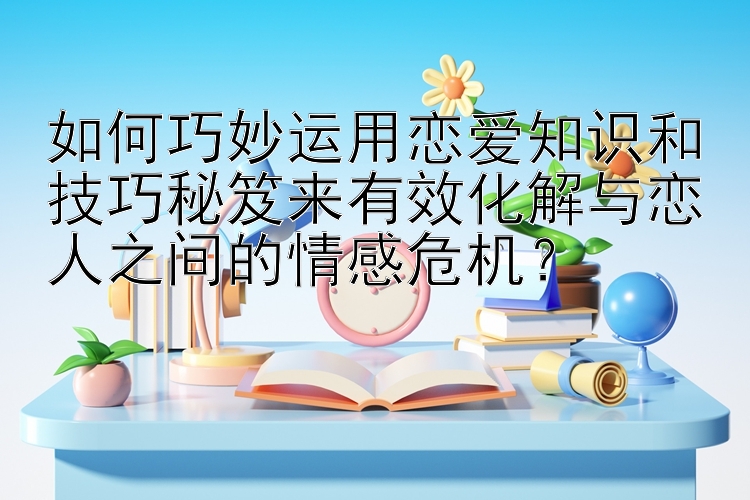 如何巧妙运用恋爱知识和技巧秘笈来有效化解与恋人之间的情感危机？