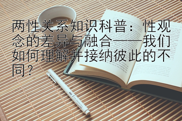 两性关系知识科普：性观念的差异与融合——我们如何理解并接纳彼此的不同？