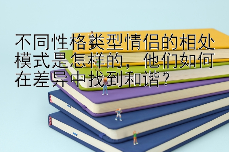 不同性格类型情侣的相处模式是怎样的，他们如何在差异中找到和谐？