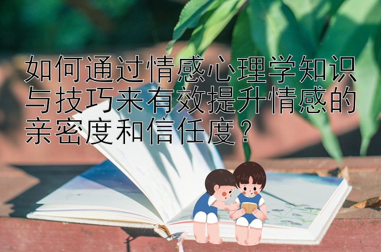 如何通过情感心理学知识与技巧来有效提升情感的亲密度和信任度？