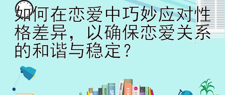 如何在恋爱中巧妙应对性格差异辉煌彩票官网app，以确保恋爱关系的和谐与稳定？