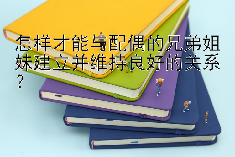 怎样才能与配偶的兄弟姐妹建立并维持良好的关系？