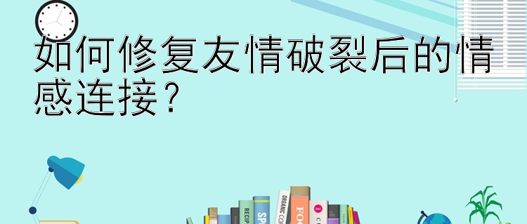 如何修复友情破裂后的情感连接？