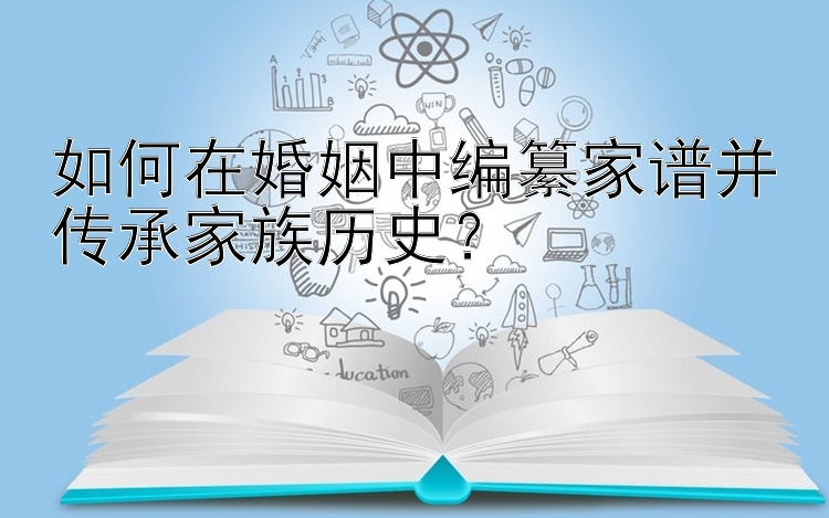 如何在婚姻中编纂家谱并传承家族历史？