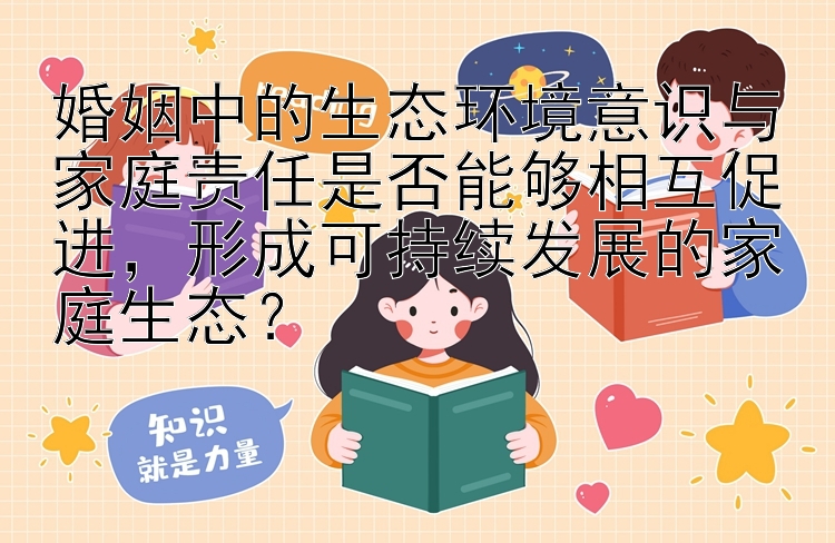 婚姻中的生态环境意识与家庭责任是否能够相互促进，形成可持续发展的家庭生态？