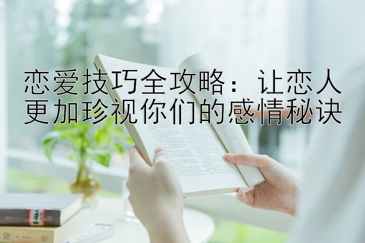 恋爱技巧全攻略：让恋人更加珍视你们的感情秘诀