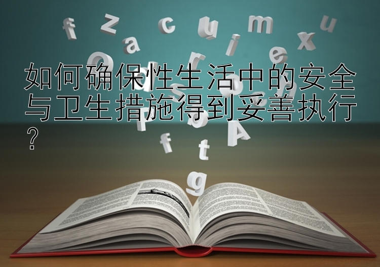 如何确保性生活中的安全与卫生措施得到妥善执行？