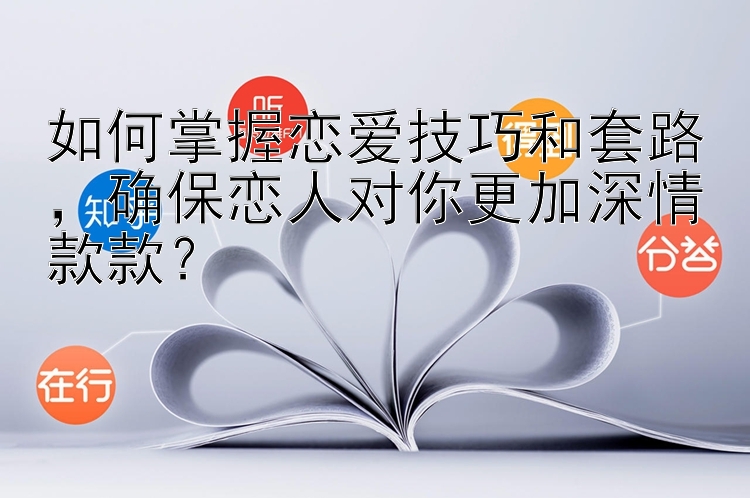 如何掌握恋爱技巧和套路，确保恋人对你更加深情款款？