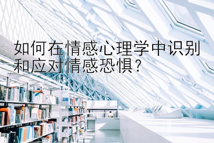 如何在情感心理学中识别和应对情感恐惧？