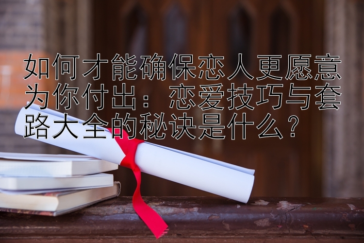 如何才能确保恋人更愿意为你付出：恋爱技巧与套路大全的秘诀是什么？