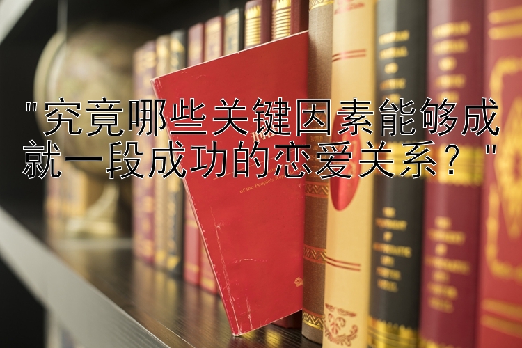 究竟哪些关键因素能够成就一段成功的恋爱关系？