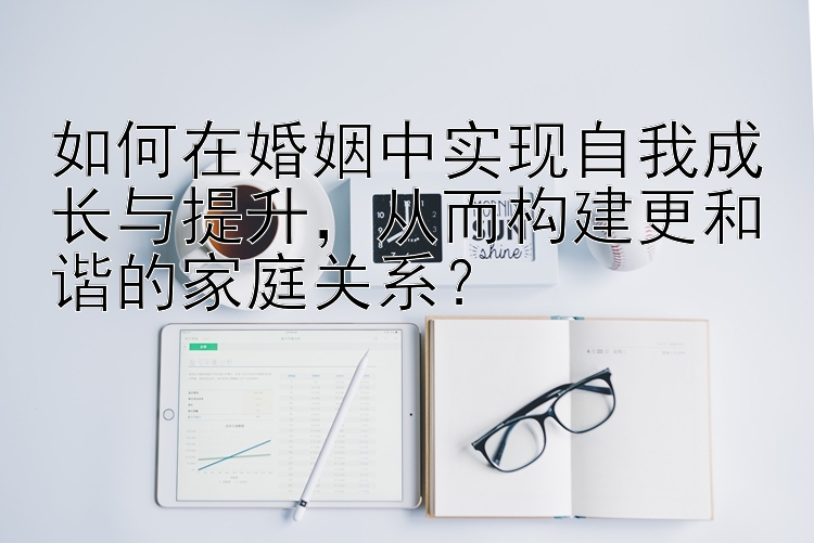 如何在婚姻中实现自我成长与提升，从而构建更和谐的家庭关系？