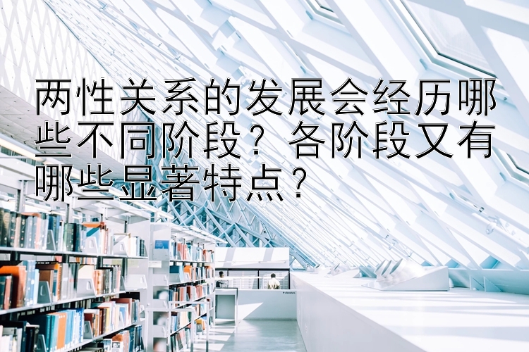 两性关系的发展会经历哪些不同阶段？各阶段又有哪些显著特点？