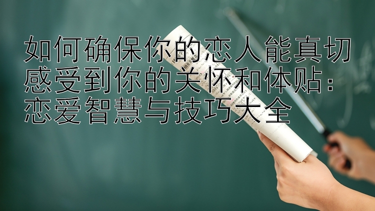 如何确保你的恋人能真切感受到你的关怀和体贴：恋爱智慧与技巧大全