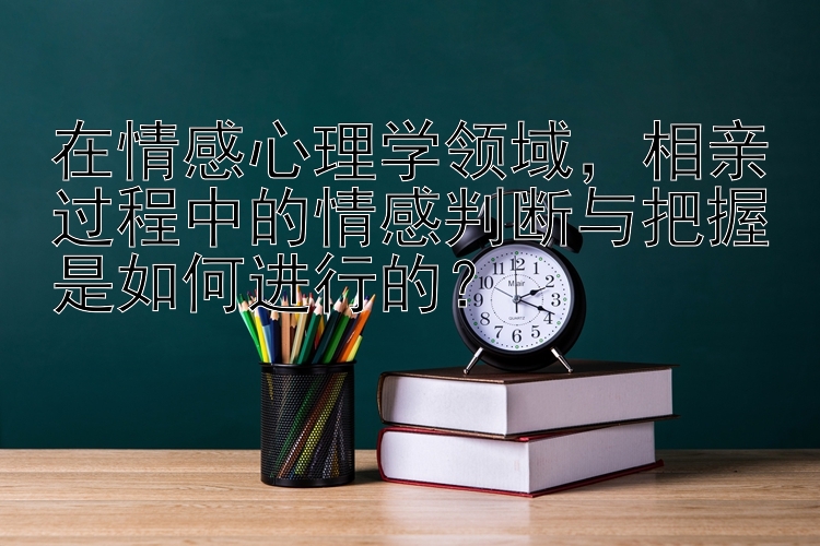 在情感心理学领域，相亲过程中的情感判断与把握是如何进行的？