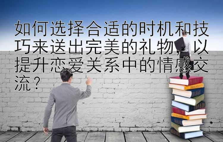 湖北快三app免费下载     如何选择合适的时机和技巧来送出完美的礼物，以提升恋爱关系中的情感交流？