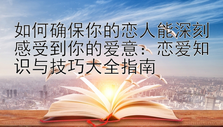 如何确保你的恋人能深刻感受到你的爱意：恋爱知识与技巧大全指南