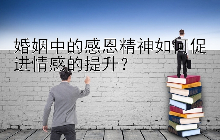 婚姻中的感恩精神如何促进情感的提升？