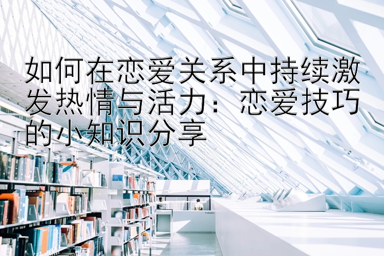 如何在恋爱关系中持续激发热情与活力：恋爱技巧的小知识分享