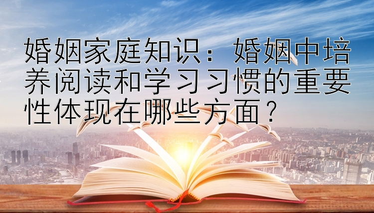 婚姻家庭知识：婚姻中培养阅读和学习习惯的重要性体现在哪些方面？