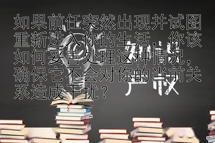 如果前任突然出现并试图重新进入你的生活，你该如何妥善处理这种情况，确保它不会对你的当前关系造成干扰？