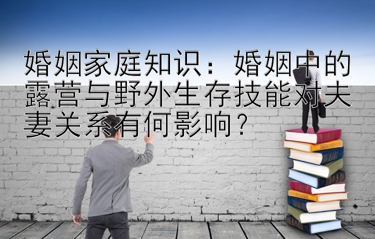 婚姻家庭知识：婚姻中的露营与野外生存技能对夫妻关系有何影响？