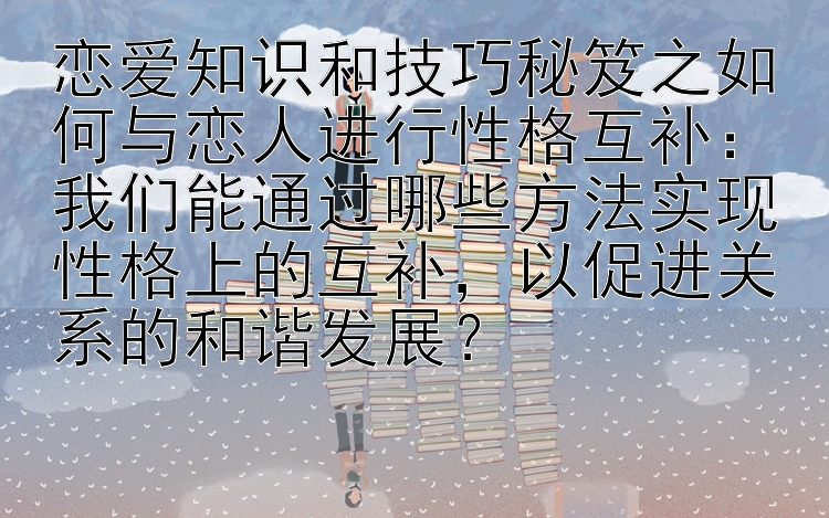 恋爱知识和技巧秘笈之如何与恋人进行性格互补：我们能通过哪些方法实现性格上的互补，以促进关系的和谐发展？