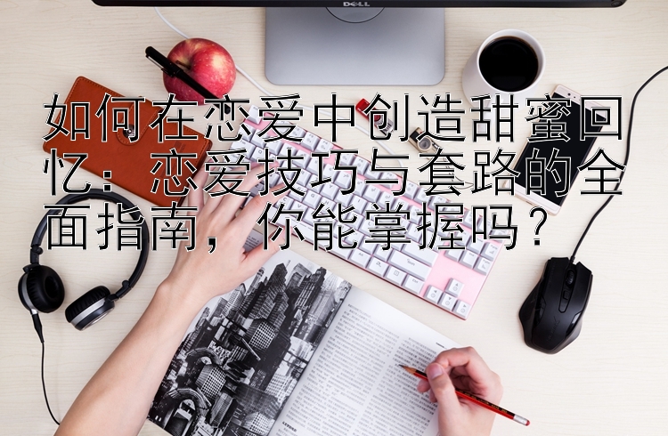 如何在恋爱中创造甜蜜回忆：恋爱技巧与套路的全面指南，你能掌握吗？