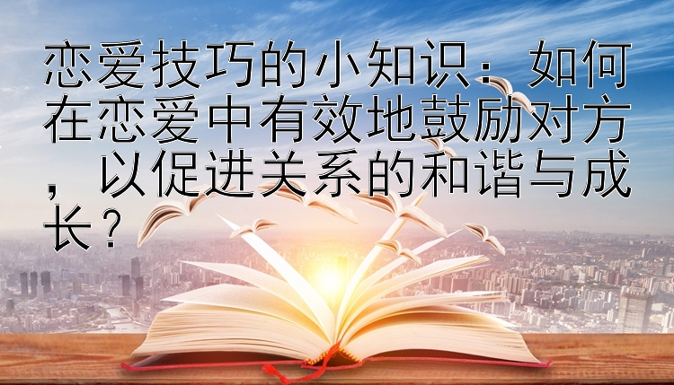 恋爱技巧的小知识：如何在恋爱中有效地鼓励对方，以促进关系的和谐与成长？