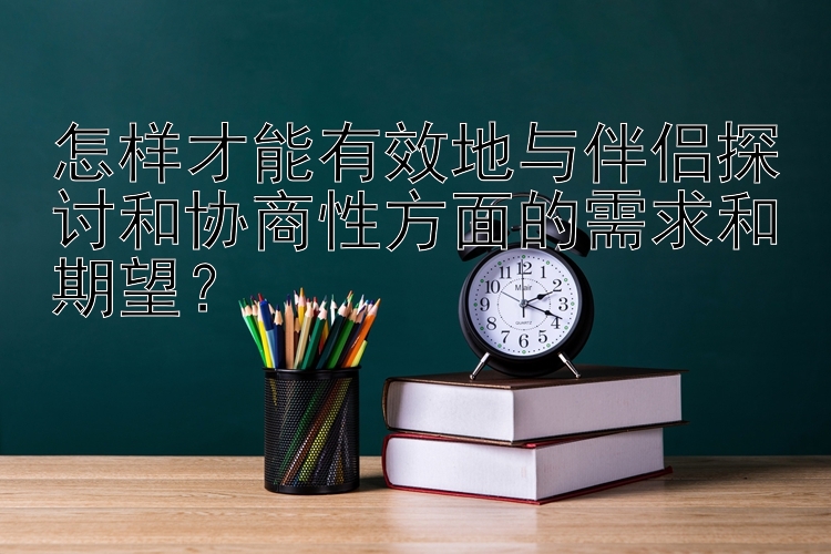 怎样才能有效地与伴侣探讨和协商性方面的需求和期望？