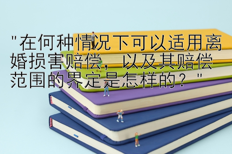 在何种情况下可以适用离婚损害赔偿，以及其赔偿范围的界定是怎样的？