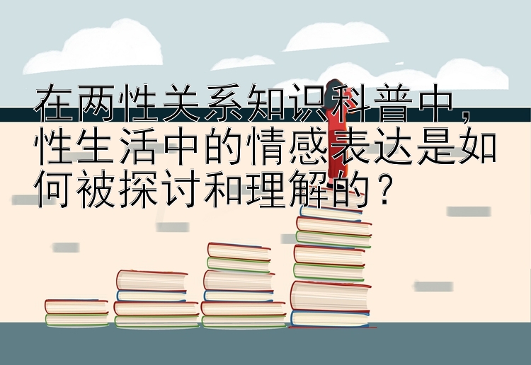 在两性关系知识科普中，性生活中的情感表达是如何被探讨和理解的？