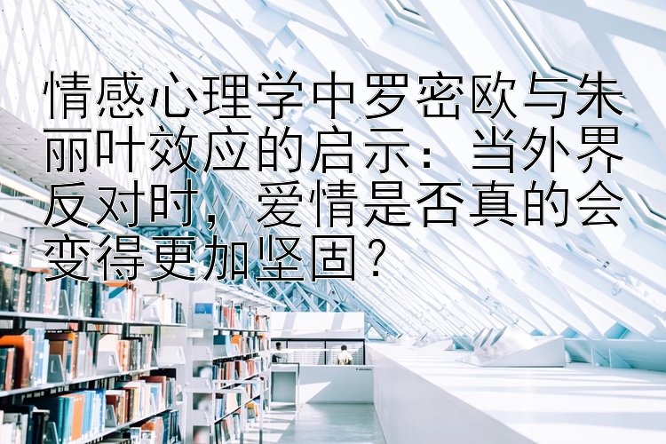 情感心理学中罗密欧与朱丽叶效应的启示：当外界反对时，爱情是否真的会变得更加坚固？