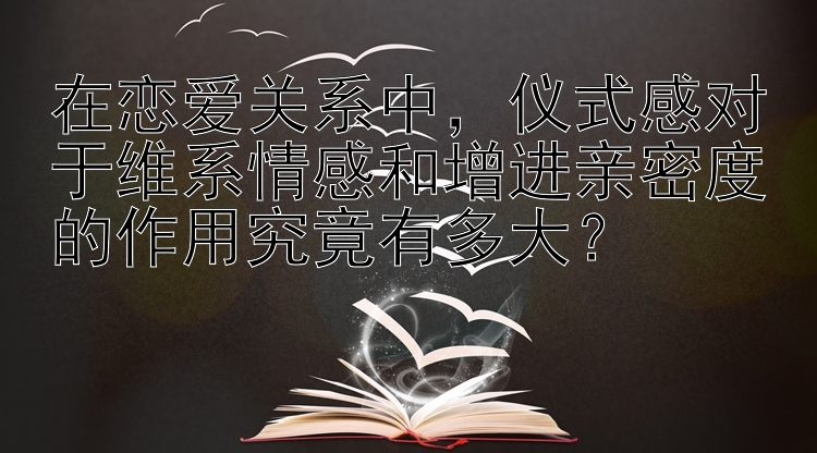 在恋爱关系中，仪式感对于维系情感和增进亲密度的作用究竟有多大？