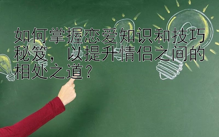 如何掌握恋爱知识和技巧秘笈，以提升情侣之间的相处之道？