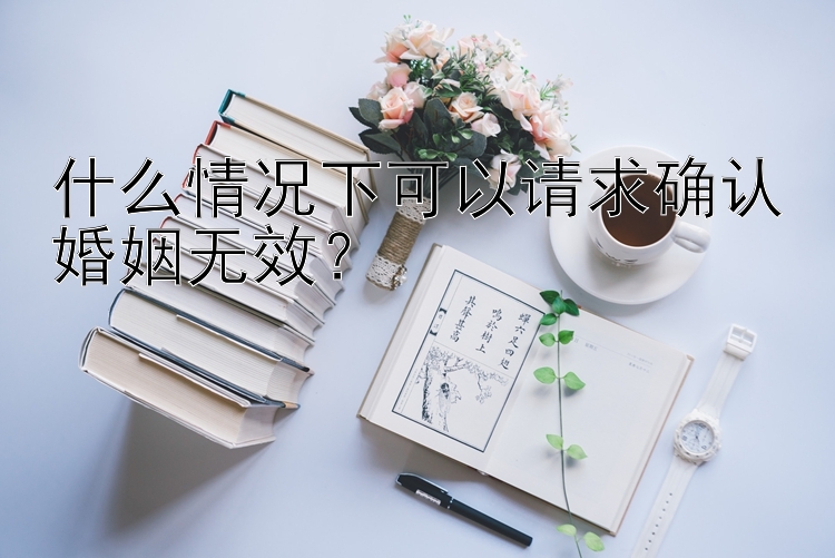 什么情况下可以请求确认婚姻无效？